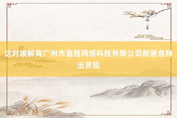 这对缓解背广州市蓝程网络科技有限公司部垂危特出灵验