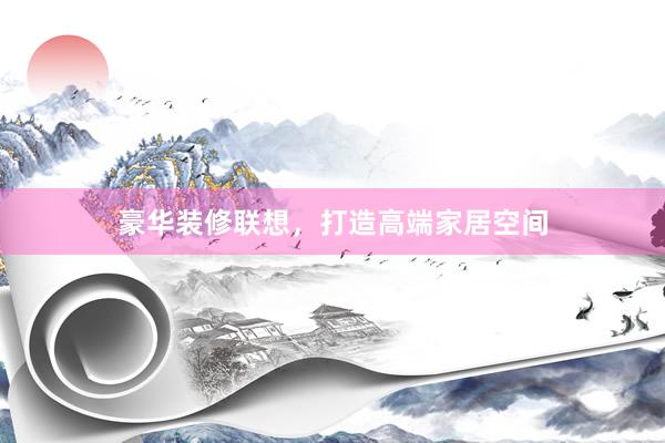 豪华装修联想，打造高端家居空间
