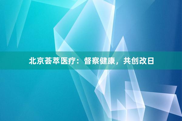 北京荟萃医疗：督察健康，共创改日